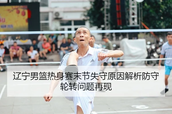 辽宁男篮热身赛末节失守原因解析防守轮转问题再现